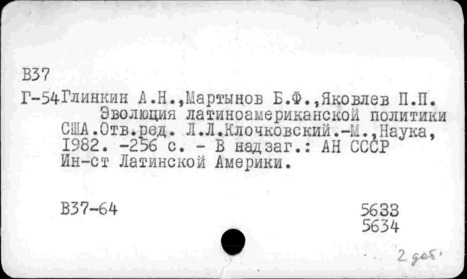 ﻿В37
Г-54Глинкин А.Н.,Мартынов Б.Ф.,Яковлев П.П.
Эволюция латиноамериканской политики США.Отв.ред. Л.Л.Клочковский.-Н..Наука, 1982. -256 с. - В надзаг.: АН СССР Ин-ст Латинской Америки.
В37-64
5633
5634